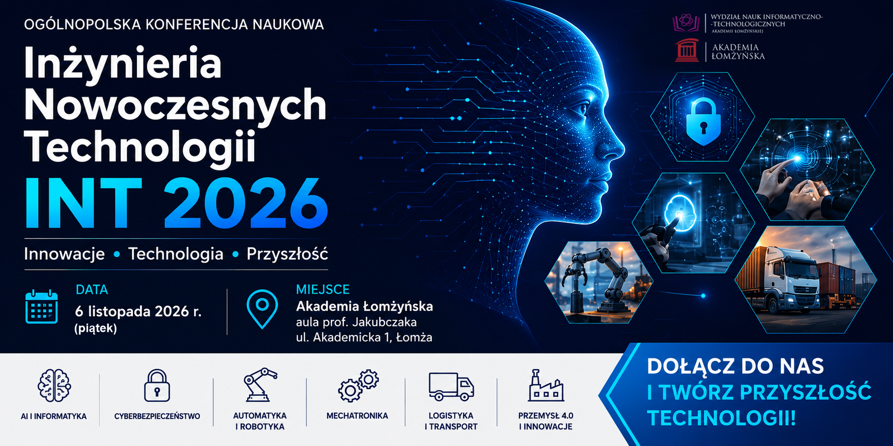 Grafika promująca Ogólnopolską Konferencję Naukową „Inżynieria Nowoczesnych Technologii – INT 2026”. Na ciemnoniebieskim, futurystycznym tle po lewej stronie znajduje się nazwa wydarzenia: „Inżynieria Nowoczesnych Technologii INT 2026” oraz hasła „Innowacje • Technologia • Przyszłość”. W centralnej części widoczna jest cyfrowa twarz człowieka utworzona z linii i punktów przypominających sieć neuronową oraz układy elektroniczne. Po prawej stronie umieszczono sześciokątne grafiki przedstawiające obszary technologiczne: cyberbezpieczeństwo, interakcję z interfejsem cyfrowym, nowoczesne systemy informatyczne, robotykę i automatykę oraz logistykę i transport. W dolnej części podano informacje o wydarzeniu: data 6 listopada 2026 r. (piątek) oraz miejsce – Akademia Łomżyńska, aula prof. Jakubczaka, ul. Akademicka 1, Łomża. U góry znajdują się logotypy Wydziału Nauk Informatyczno-Technologicznych i Akademii Łomżyńskiej. Na białym pasku w dolnej części grafiki przedstawiono główne obszary tematyczne konferencji z ikonami: AI i informatyka, cyberbezpieczeństwo, automatyka i robotyka, mechatronika, logistyka i transport oraz przemysł 4.0 i innowacje. Po prawej stronie znajduje się wyróżnione hasło: „Dołącz do nas i twórz przyszłość technologii!”.